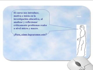El curso nos introduce, motiva e inicia en la investigación educativa, al analizar y reflexionar críticamente problemas reales a nivel micro y macro. ¿Pero, cómo lograremos esto? 