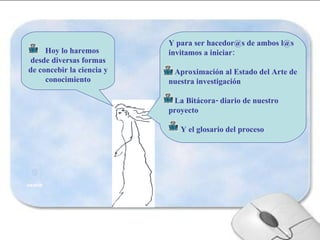 Hoy lo haremos desde diversas formas de concebir la ciencia y conocimiento Y para ser hacedor@s de ambos l@s invitamos a iniciar: Aproximación al Estado del Arte de nuestra investigación  La Bitácora- diario de nuestro proyecto   Y el glosario del proceso 