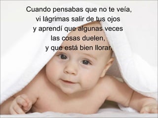 Cuando pensabas que no te veía,  vi lágrimas salir de tus ojos  y aprendí que algunas veces  las cosas duelen,  y que está bien llorar. 