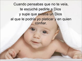 Cuando pensabas que no te veía,  te escuché pedirle a Dios  y supe que existía un Dios  al que le podría yo platicar y en quien confiar. 