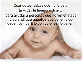 Cuando pensabas que no te veía,  te vi dar tu tiempo y dinero  para ayudar a personas que no tienen nada y aprendí que aquellos que tienen algo deben compartirlo con quienes no tienen. 
