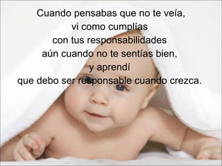 Cuando pensabas que no te veía,  vi como cumplías  con tus responsabilidades  aún cuando no te sentías bien,  y aprendí  que debo ser responsable cuando crezca.  