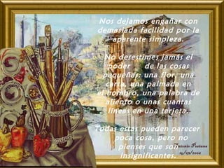 Nos dejamos engañar con
demasiada facilidad por la
aparente simpleza.
No desestimes jamás el
poder de las cosas
pequeñas: una flor, una
carta, una palmada en
el hombro, una palabra de
aliento o unas cuantas
líneas en una tarjeta.
 
Todas estas pueden parecer
poca cosa, pero no
pienses que son
insignificantes.
 