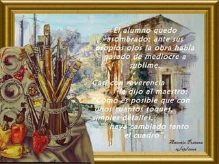 El alumno quedo
asombrado; ante sus
propios ojos la obra había
pasado de mediocre a
sublime.
Casi con reverencia
le dijo al maestro:
“Como es posible que con
unos cuantos toques,
simples detalles,
haya cambiado tanto
el cuadro”.
 