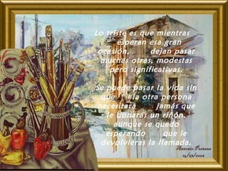Lo triste es que mientras
esperan esa gran
ocasión, dejan pasar
muchas otras, modestas
pero significativas.
Se puede pasar la vida sin
que la otra persona
necesitara jamás que
le donaras un riñón,
aunque se quedo
esperando que le
devolvieras la llamada.
 