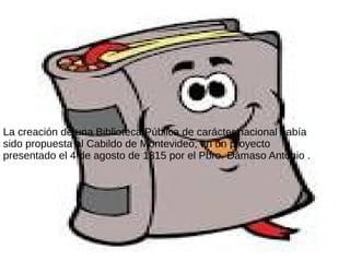 La creación de una Biblioteca Pública de carácter nacional había
sido propuesta al Cabildo de Montevideo, en un proyecto
presentado el 4 de agosto de 1815 por el Pbro. Dámaso Antonio .
 