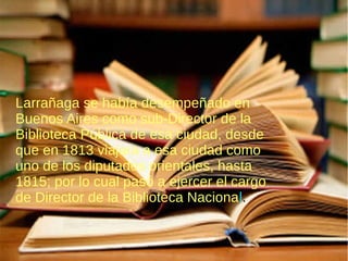 Larrañaga se había desempeñado en
Buenos Aires como sub-Director de la
Biblioteca Pública de esa ciudad, desde
que en 1813 viajara a esa ciudad como
uno de los diputados orientales, hasta
1815; por lo cual pasó a ejercer el cargo
de Director de la Biblioteca Nacional.
 