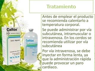 Antes de emplear el producto
se recomienda calentarlo a
temperatura corporal.
Se puede administrar por vía
subcutánea, intramuscular o
intravenosa. En los cerdos se
recomienda utilizar por vía
subcutánea
Por vía intravenosa, se debe
inyectar en forma lenta, ya
que la administración rápida
puede provocar un paro
cardiaco.

 