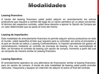 Leasing financiero: 
A través del leasing financiero usted podrá adquirir en arrendamiento los activos 
productivos que requiera a cambio del pago de un canon periódico en un plazo convenido. 
Al término del respectivo contrato, usted tiene derecho a ejercer la Opción de Compra por 
un valor determinado que se pacta al inicio del mismo. 
Leasing de importación: 
Esta modalidad de arrendamiento financiero le permite adquirir activos productivos en todo 
el mundo. usted especifica el bien que requiere para su actividad, así como el proveedor y 
el país en donde se radica y Leasing Corficolombiana lo importa cancelando los gastos de 
nacionalización mediante un contrato de promesa de leasing. Una vez nacionalizado el 
Bien, se formaliza el contrato de leasing con opción de compra, momento a partir del cual 
se comporta de manera similar al Leasing financiero 
Leasing Operativo: 
El arrendamiento operativo es una alternativa de financiación similar al leasing financiero, 
pero sin opción de compra. A través de esta modalidad de leasing usted podrá arrendar 
vehículos, maquinaria y equipos sin intención de adquirir el activo al final del contrato. 
 