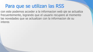 Para que se utilizan las RSS
con este podemos acceder a la informacion web qie se actualiza
frecuentemente, logrando que el usuario recupere al momento
las novedades que se actualizan con la informacion de su
interes
 