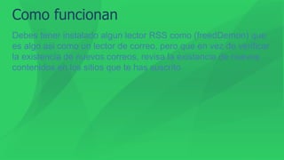 Como funcionan
Debes tener instalado algun lector RSS como (freedDemon) que
es algo asi como un lector de correo, pero que en vez de verificar
la existencia de nuevos correos, revisa la existencia de nuevos
contenidos en los sitios que te has suscrito
 