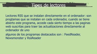 Tipos de lectores
Lectores RSS que se instalan directamente en el ordenador: son
progtamas que se instalan en cada ordenador, cuando se tiene
abierto este programa, accede cada sierto tiempo a las paginas
web suscritas para traer las actualizaciones directamente al
ordenador de uno
algunos de los programas destacados son : FeedReader,
Newsmonster y RssReader
 