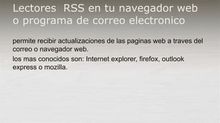 Lectores RSS en tu navegador web
o programa de correo electronico
permite recibir actualizaciones de las paginas web a traves del
correo o navegador web.
los mas conocidos son: Internet explorer, firefox, outlook
express o mozilla.
 