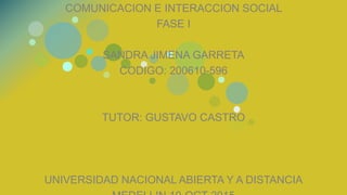 COMUNICACION E INTERACCION SOCIAL
FASE I
SANDRA JIMENA GARRETA
CODIGO: 200610-596
TUTOR: GUSTAVO CASTRO
UNIVERSIDAD NACIONAL ABIERTA Y A DISTANCIA
 