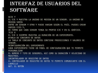 6EJE Y
EL EJE Y MUESTRA LA UNIDAD DE MEDIDA DE UN SENSOR. LA UNIDAD DE
MEDIDA VARÍA
ENTRE UN SENSOR Y OTRO Y PUEDE VARIAR SEGÚN EL PAÍS. PUEDES CREAR
VARIOS EJES Y,
DE FORMA QUE CADA SENSOR TENGA SU PROPIO EJE Y EN EL GRÁFICO.
7EJE X
EL EJE X SIEMPRE MUESTRA LA DURACIÓN DE UN EXPERIMENTO.
8TABLA DE CONJUNTO DE DATOS
LA TABLA DE CONJUNTO DE DATOS CONTIENE PREDICCIONES Y VALORES DE
SENSOR.
9CONFIGURACIÓN DEL EXPERIMENTO
CADA EXPERIMENTO TIENE UN PANEL DE CONFIGURACIÓN QUE TE PERMITE
PERSONALIZAR
EL NÚMERO Y TIPO DE SENSORES, ASÍ COMO SU DURACIÓN Y VELOCIDAD DE
MUESTREO.
10CONTROLADOR DE REGISTRO DE DATOS
EL CONTROLADOR DE REGISTRO DE DATOS TE PERMITE COMUNICARTE CON EL
LADRILLO
NXT. EL BOTÓN
Interfaz de usuarios del
software
 