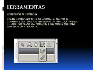 HERRAMIENTAS DE PREDICCIÓN
REALIZA PREDICCIONES DE LO QUE OCURRIRÁ AL REALIZAR EL
EXPERIMENTO UTILIZANDO LAS HERRAMIENTAS DE PREDICCIÓN. UTILIZA
EL LÁPIZ PARA TRAZAR UNA PREDICCIÓN O UNA FÓRMULA PREDICTIVA
PARA CREAR UNA LÍNEA RECTA.
herramientas
 