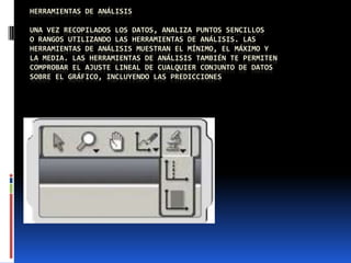 HERRAMIENTAS DE ANÁLISIS
UNA VEZ RECOPILADOS LOS DATOS, ANALIZA PUNTOS SENCILLOS
O RANGOS UTILIZANDO LAS HERRAMIENTAS DE ANÁLISIS. LAS
HERRAMIENTAS DE ANÁLISIS MUESTRAN EL MÍNIMO, EL MÁXIMO Y
LA MEDIA. LAS HERRAMIENTAS DE ANÁLISIS TAMBIÉN TE PERMITEN
COMPROBAR EL AJUSTE LINEAL DE CUALQUIER CONJUNTO DE DATOS
SOBRE EL GRÁFICO, INCLUYENDO LAS PREDICCIONES
 