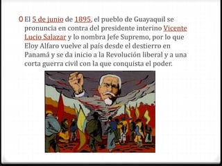 0 El 5 de junio de 1895, el pueblo de Guayaquil se
pronuncia en contra del presidente interino Vicente
Lucio Salazar y lo nombra Jefe Supremo, por lo que
Eloy Alfaro vuelve al país desde el destierro en
Panamá y se da inicio a la Revolución liberal y a una
corta guerra civil con la que conquista el poder.
 