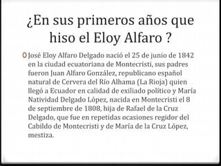 ¿En sus primeros años que
hiso el Eloy Alfaro ?
0 José Eloy Alfaro Delgado nació el 25 de junio de 1842
en la ciudad ecuatoriana de Montecristi, sus padres
fueron Juan Alfaro González, republicano español
natural de Cervera del Río Alhama (La Rioja) quien
llegó a Ecuador en calidad de exiliado político y María
Natividad Delgado López, nacida en Montecristi el 8
de septiembre de 1808, hija de Rafael de la Cruz
Delgado, que fue en repetidas ocasiones regidor del
Cabildo de Montecristi y de María de la Cruz López,
mestiza.
 