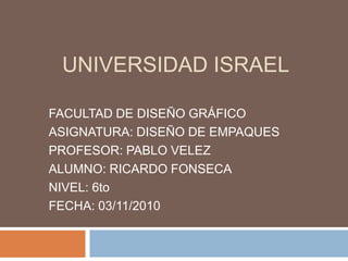 UNIVERSIDAD ISRAEL
FACULTAD DE DISEÑO GRÁFICO
ASIGNATURA: DISEÑO DE EMPAQUES
PROFESOR: PABLO VELEZ
ALUMNO: RICARDO FONSECA
NIVEL: 6to
FECHA: 03/11/2010
 