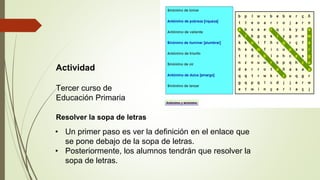 Actividad
Tercer curso de
Educación Primaria
Resolver la sopa de letras
• Un primer paso es ver la definición en el enlace que
se pone debajo de la sopa de letras.
• Posteriormente, los alumnos tendrán que resolver la
sopa de letras.
 