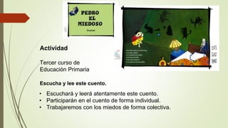 Actividad
Tercer curso de
Educación Primaria
Escucha y lee este cuento.
• Escuchará y leerá atentamente este cuento.
• Participarán en el cuento de forma individual.
• Trabajaremos con los miedos de forma colectiva.
 