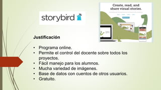 Justificación
• Programa online.
• Permite el control del docente sobre todos los
proyectos.
• Fácil manejo para los alumnos.
• Mucha variedad de imágenes.
• Base de datos con cuentos de otros usuarios.
• Gratuito.
 