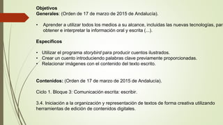 Objetivos
Generales: (Orden de 17 de marzo de 2015 de Andalucía).
• Aprender a utilizar todos los medios a su alcance, incluidas las nuevas tecnologías, para
obtener e interpretar la información oral y escrita (...).
Específicos
• Utilizar el programa storybird para producir cuentos ilustrados.
• Crear un cuento introduciendo palabras clave previamente proporcionadas.
• Relacionar imágenes con el contenido del texto escrito.
Contenidos: (Orden de 17 de marzo de 2015 de Andalucía).
Ciclo 1. Bloque 3: Comunicación escrita: escribir.
3.4. Iniciación a la organización y representación de textos de forma creativa utilizando
herramientas de edición de contenidos digitales.
 