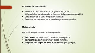 Criterios de evaluación
• Escribe textos cortos en el programa storybird.
• Utiliza de forma adecuada imágenes del programa storybird.
• Crea historias a partir de palabras clave.
• Conecta escenas del texto con imágenes apropiadas.
Metodología
Aprendizaje por descubrimiento guiado.
• Recursos: ordenadores o tabletas. (Storybird)
• Temporalización: cuarenta y cinco minutos.
• Disposición espacial de los alumnos: por parejas.
 
