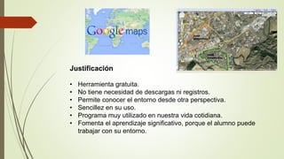 Justificación
• Herramienta gratuita.
• No tiene necesidad de descargas ni registros.
• Permite conocer el entorno desde otra perspectiva.
• Sencillez en su uso.
• Programa muy utilizado en nuestra vida cotidiana.
• Fomenta el aprendizaje significativo, porque el alumno puede
trabajar con su entorno.
 