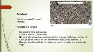 Actividad
Quinto curso de Educación
Primaria
Redacta una noticia
• Se utiliza la zona del colegio.
• Incluir al menos cuatro calles.
• Nombrar al menos dos espacios públicos (colegio, biblioteca, parque...).
• Cada grupo se basará en una información dada (robo, rescate...).
• Hay que escribir un titular, la bajada, el cuerpo e incluir una imagen de
maps.
 