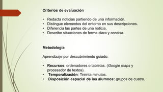 Criterios de evaluación
• Redacta noticias partiendo de una información.
• Distingue elementos del entorno en sus descripciones.
• Diferencia las partes de una noticia.
• Describe situaciones de forma clara y concisa.
Metodología
Aprendizaje por descubrimiento guiado.
• Recursos: ordenadores o tabletas. (Google maps y
procesador de textos).
• Temporalización: Treinta minutos.
• Disposición espacial de los alumnos: grupos de cuatro.
 