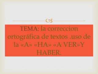  
TEMA: la correccion 
ortográfica de textos .uso de 
la «A» «HA» «A VER»Y 
HABER. 
 