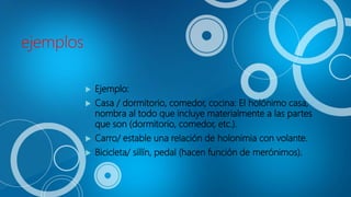 ejemplos
 Ejemplo:
 Casa / dormitorio, comedor, cocina: El holónimo casa,
nombra al todo que incluye materialmente a las partes
que son (dormitorio, comedor, etc.).
 Carro/ estable una relación de holonimia con volante.
 Bicicleta/ sillín, pedal (hacen función de merónimos).
 