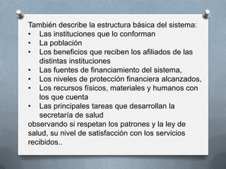 También describe la estructura básica del sistema:
• Las instituciones que lo conforman
• La población
• Los beneficios que reciben los afiliados de las
   distintas instituciones
• Las fuentes de financiamiento del sistema,
• Los niveles de protección financiera alcanzados,
• Los recursos físicos, materiales y humanos con
   los que cuenta
• Las principales tareas que desarrollan la
   secretaría de salud
observando si respetan los patrones y la ley de
salud, su nivel de satisfacción con los servicios
recibidos..
 
