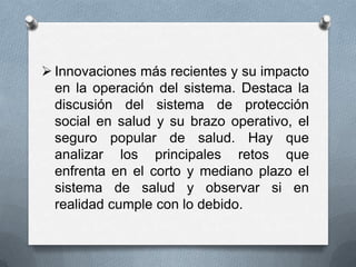  Innovaciones más recientes y su impacto
  en la operación del sistema. Destaca la
  discusión del sistema de protección
  social en salud y su brazo operativo, el
  seguro popular de salud. Hay que
  analizar los principales retos que
  enfrenta en el corto y mediano plazo el
  sistema de salud y observar si en
  realidad cumple con lo debido.
 