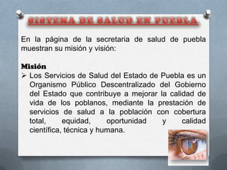 En la página de la secretaria de salud de puebla
muestran su misión y visión:

Misión
 Los Servicios de Salud del Estado de Puebla es un
  Organismo Público Descentralizado del Gobierno
  del Estado que contribuye a mejorar la calidad de
  vida de los poblanos, mediante la prestación de
  servicios de salud a la población con cobertura
  total,     equidad,     oportunidad  y     calidad
  científica, técnica y humana.
 