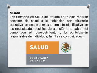 Visión
Los Servicios de Salud del Estado de Puebla realizan
acciones de salud a la población con eficiencia
operativa en sus procesos e impacto significativo en
las necesidades sociales de atención a la salud, así
como con el reconocimiento y la participación
responsable de individuos, familias y comunidades.
 