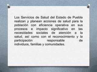 Los Servicios de Salud del Estado de Puebla
realizan y planean acciones de salud para la
población con eficiencia operativa en sus
procesos e impacto significativo en las
necesidades sociales de atención a la
salud, así como con el reconocimiento y la
participación           responsable      de
individuos, familias y comunidades.
 