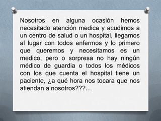 Nosotros en alguna ocasión hemos
necesitado atención medica y acudimos a
un centro de salud o un hospital, llegamos
al lugar con todos enfermos y lo primero
que queremos y necesitamos es un
medico, pero o sorpresa no hay ningún
médico de guardia o todos los médicos
con los que cuenta el hospital tiene un
paciente, ¿a qué hora nos tocara que nos
atiendan a nosotros???...
 