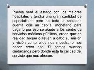 Puebla será el estado con los mejores
hospitales y tendrá una gran cantidad de
especialistas pero no toda la sociedad
cuenta con un capital monetario para
pagarlo por eso se acude a los centro de
servicios médicos públicos, creen que en
realidad hagan o lleven a cabo su misión
y visión como ellos nos muestra o nos
hacen creer eso. Si somos muchos
ciudadanos pero donde está la calidad del
servicio que nos ofrecen.
 