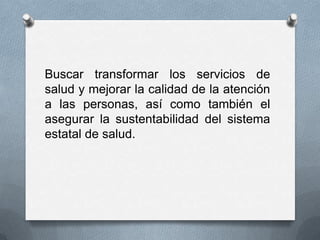 Buscar transformar los servicios de
salud y mejorar la calidad de la atención
a las personas, así como también el
asegurar la sustentabilidad del sistema
estatal de salud.
 