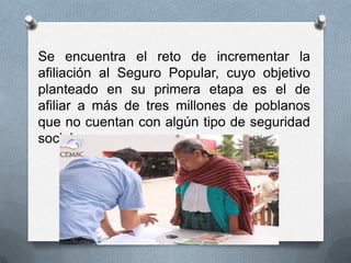 Se encuentra el reto de incrementar la
afiliación al Seguro Popular, cuyo objetivo
planteado en su primera etapa es el de
afiliar a más de tres millones de poblanos
que no cuentan con algún tipo de seguridad
social.
 