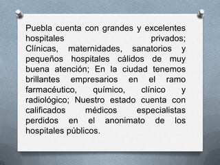 Puebla cuenta con grandes y excelentes
hospitales                     privados;
Clínicas, maternidades, sanatorios y
pequeños hospitales cálidos de muy
buena atención; En la ciudad tenemos
brillantes empresarios en el ramo
farmacéutico,     químico,  clínico    y
radiológico; Nuestro estado cuenta con
calificados     médicos    especialistas
perdidos en el anonimato de los
hospitales públicos.
 