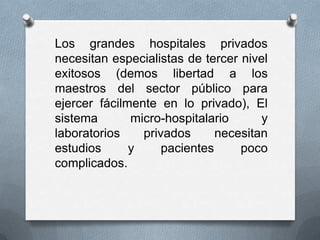 Los grandes hospitales privados
necesitan especialistas de tercer nivel
exitosos (demos libertad a los
maestros del sector público para
ejercer fácilmente en lo privado), El
sistema       micro-hospitalario      y
laboratorios    privados      necesitan
estudios      y     pacientes     poco
complicados.
 