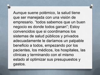 Aunque suene polémico, la salud tiene
que ser manejada con una visión de
empresario. “todos sabemos que un buen
negocio es donde todos ganan”; Estoy
convencidos que si coordinamos los
sistemas de salud públicos y privados
adecuadamente le daríamos un palpable
beneficio a todos, empezando por los
pacientes, los médicos, los hospitales, las
clínicas y terminando con el mismo
estado al optimizar sus presupuestos y
gastos.
 