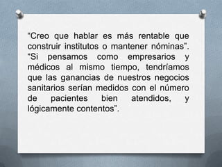 “Creo que hablar es más rentable que
construir institutos o mantener nóminas”.
“Si pensamos como empresarios y
médicos al mismo tiempo, tendríamos
que las ganancias de nuestros negocios
sanitarios serían medidos con el número
de    pacientes      bien  atendidos,  y
lógicamente contentos”.
 