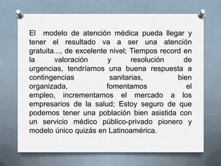 El modelo de atención médica pueda llegar y
tener el resultado va a ser una atención
gratuita..., de excelente nivel; Tiempos record en
la      valoración       y       resolución     de
urgencias, tendríamos una buena respuesta a
contingencias             sanitarias,         bien
organizada,              fomentamos              el
empleo, incrementamos el mercado a los
empresarios de la salud; Estoy seguro de que
podemos tener una población bien asistida con
un servicio médico público-privado pionero y
modelo único quizás en Latinoamérica.
 