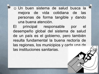 ☺ Un buen sistema de salud busca la
   mejora de vida cotidiana de las
   personas de forma tangible y dando
   una buena atención.
El    principal    responsable    por    el
desempeño global del sistema de salud
de un país es el gobierno, pero también
resulta fundamental la buena rectoría de
las regiones, los municipios y cada una de
las instituciones sanitarias.
 