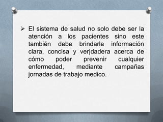  El sistema de salud no solo debe ser la
  atención a los pacientes sino este
  también debe brindarle información
  clara, concisa y ver|dadera acerca de
  cómo     poder     prevenir   cualquier
  enfermedad,      mediante    campañas
  jornadas de trabajo medico.
 